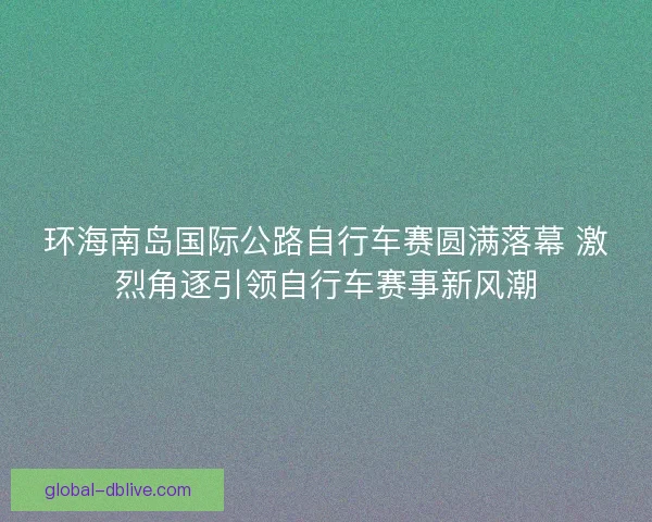 环海南岛国际公路自行车赛圆满落幕 激烈角逐引领自行车赛事新风潮 环海南岛国际公路自行车赛圆满落幕 激烈角逐引领自行车赛事新风潮