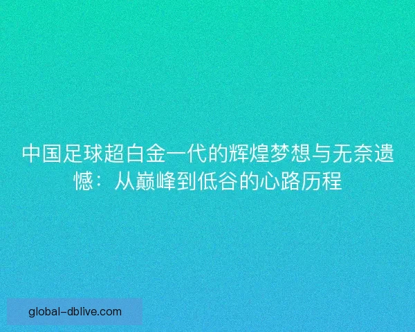 中国足球超白金一代的辉煌梦想与无奈遗憾：从巅峰到低谷的心路历程
