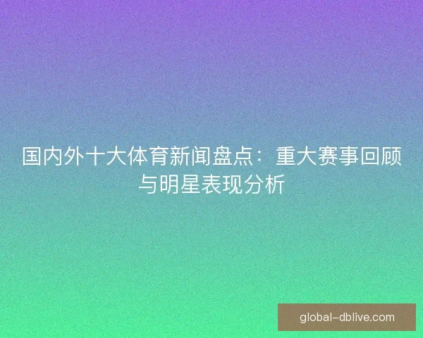 国内外十大体育新闻盘点：重大赛事回顾与明星表现分析