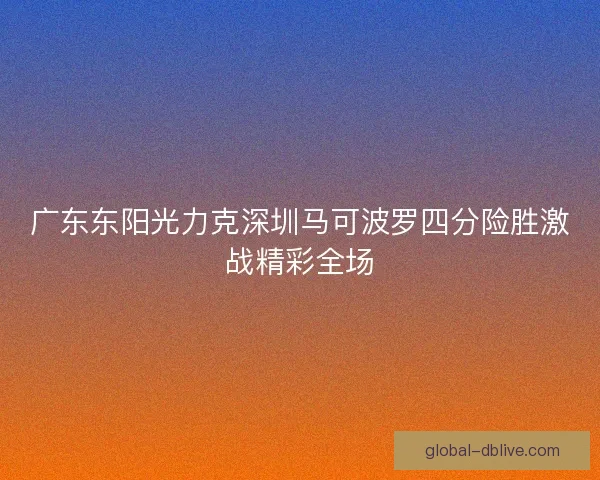 广东东阳光力克深圳马可波罗四分险胜激战精彩全场 广东东阳光力克深圳马可波罗四分险胜激战精彩全场