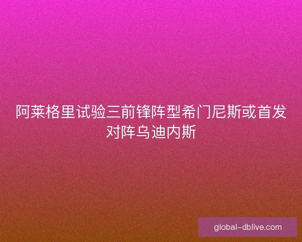 阿莱格里试验三前锋阵型希门尼斯或首发对阵乌迪内斯 阿莱格里试验三前锋阵型希门尼斯或首发对阵乌迪内斯
