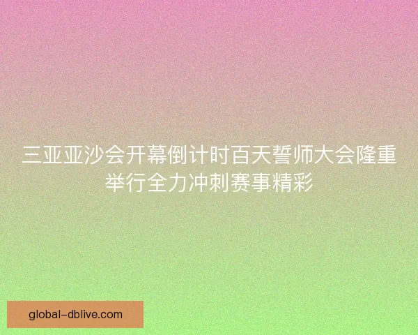 三亚亚沙会开幕倒计时百天誓师大会隆重举行全力冲刺赛事精彩 三亚亚沙会开幕倒计时百天誓师大会隆重举行全力冲刺赛事精彩
