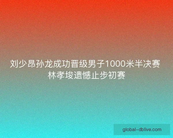 刘少昂孙龙成功晋级男子1000米半决赛 林孝埈遗憾止步初赛