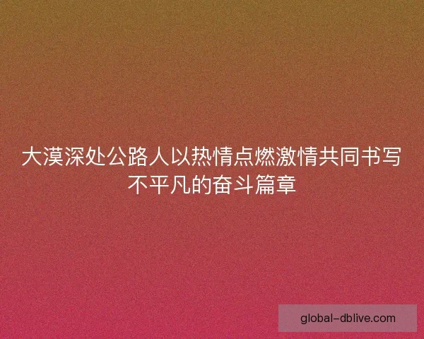 大漠深处公路人以热情点燃激情共同书写不平凡的奋斗篇章 大漠深处公路人以热情点燃激情共同书写不平凡的奋斗篇章
