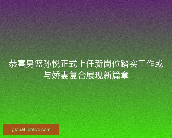 恭喜男篮孙悦正式上任新岗位踏实工作或与娇妻复合展现新篇章