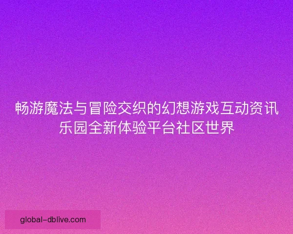 畅游魔法与冒险交织的幻想游戏互动资讯乐园全新体验平台社区世界