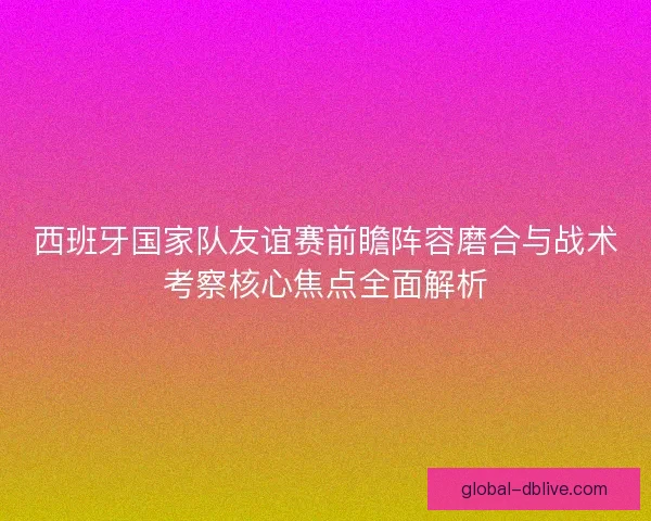 西班牙国家队友谊赛前瞻阵容磨合与战术考察核心焦点全面解析 西班牙国家队友谊赛前瞻阵容磨合与战术考察核心焦点全面解析