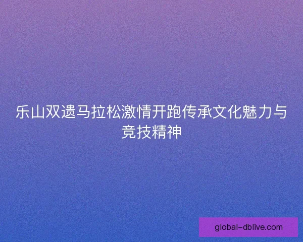 乐山双遗马拉松激情开跑传承文化魅力与竞技精神 乐山双遗马拉松激情开跑传承文化魅力与竞技精神