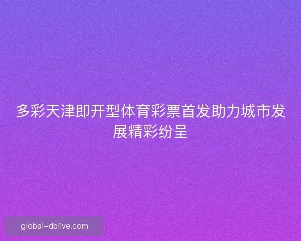 多彩天津即开型体育彩票首发助力城市发展精彩纷呈 多彩天津即开型体育彩票首发助力城市发展精彩纷呈