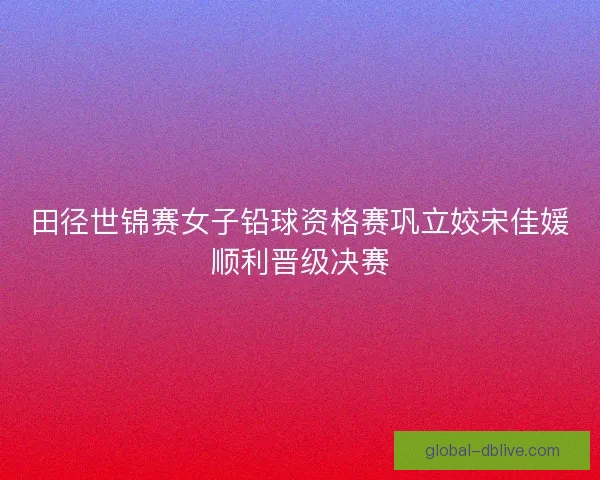 田径世锦赛女子铅球资格赛巩立姣宋佳媛顺利晋级决赛 田径世锦赛女子铅球资格赛巩立姣宋佳媛顺利晋级决赛