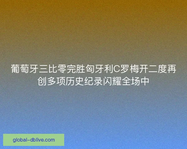 葡萄牙三比零完胜匈牙利C罗梅开二度再创多项历史纪录闪耀全场中 葡萄牙三比零完胜匈牙利C罗梅开二度再创多项历史纪录闪耀全场中