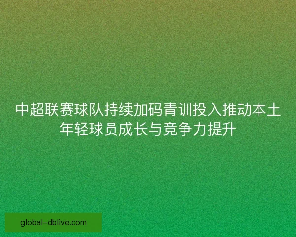 中超联赛球队持续加码青训投入推动本土年轻球员成长与竞争力提升 中超联赛球队持续加码青训投入推动本土年轻球员成长与竞争力提升