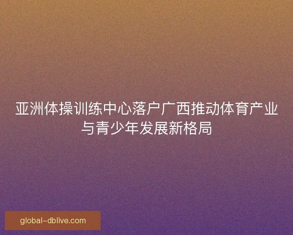 亚洲体操训练中心落户广西推动体育产业与青少年发展新格局 亚洲体操训练中心落户广西推动体育产业与青少年发展新格局